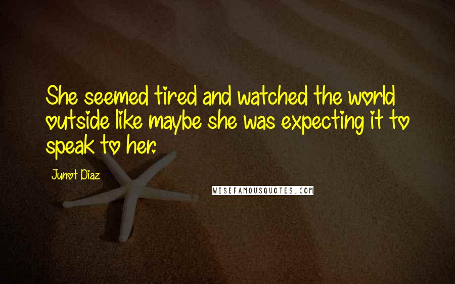 Junot Diaz Quotes: She seemed tired and watched the world outside like maybe she was expecting it to speak to her.