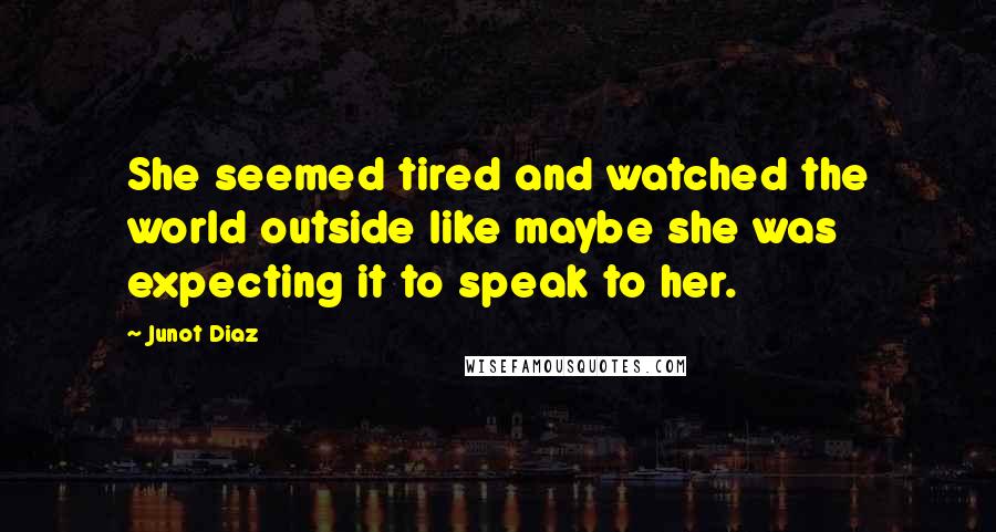 Junot Diaz Quotes: She seemed tired and watched the world outside like maybe she was expecting it to speak to her.