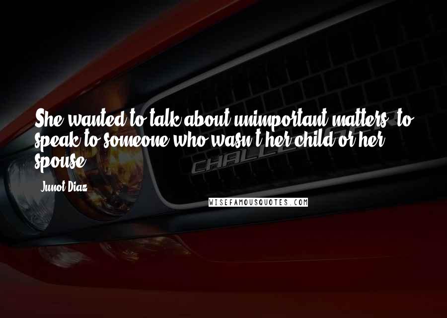 Junot Diaz Quotes: She wanted to talk about unimportant matters, to speak to someone who wasn't her child or her spouse.