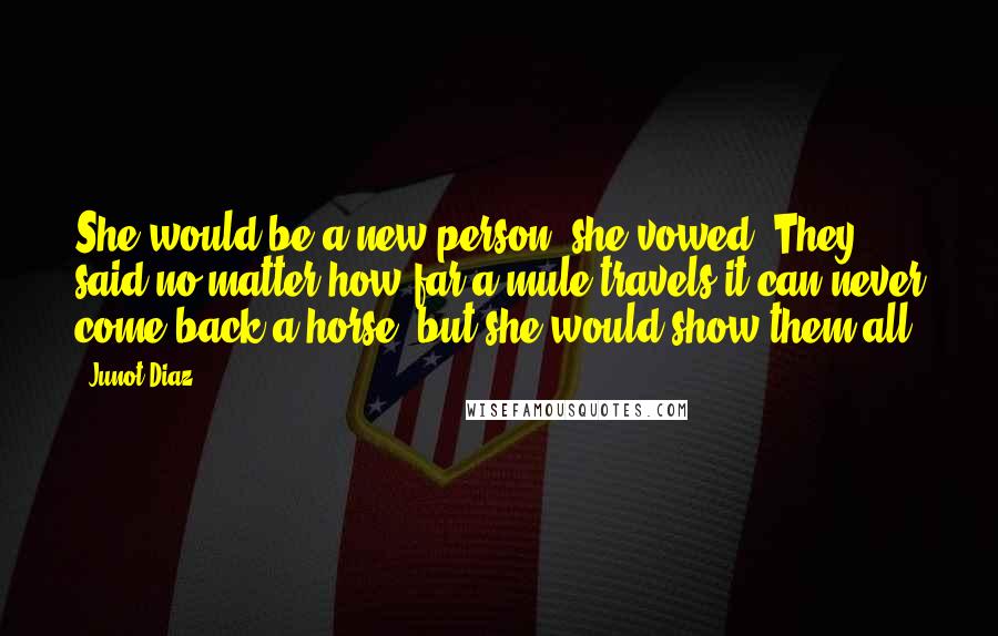 Junot Diaz Quotes: She would be a new person, she vowed. They said no matter how far a mule travels it can never come back a horse, but she would show them all.