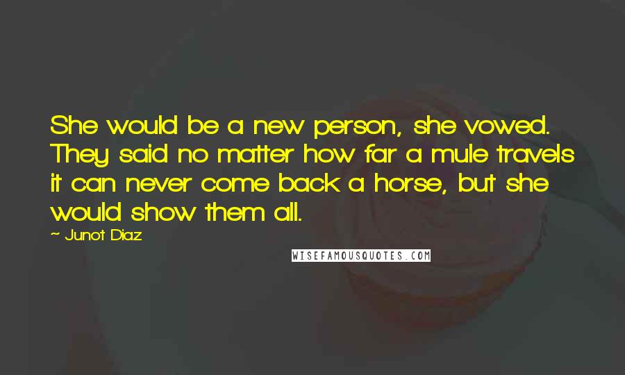 Junot Diaz Quotes: She would be a new person, she vowed. They said no matter how far a mule travels it can never come back a horse, but she would show them all.