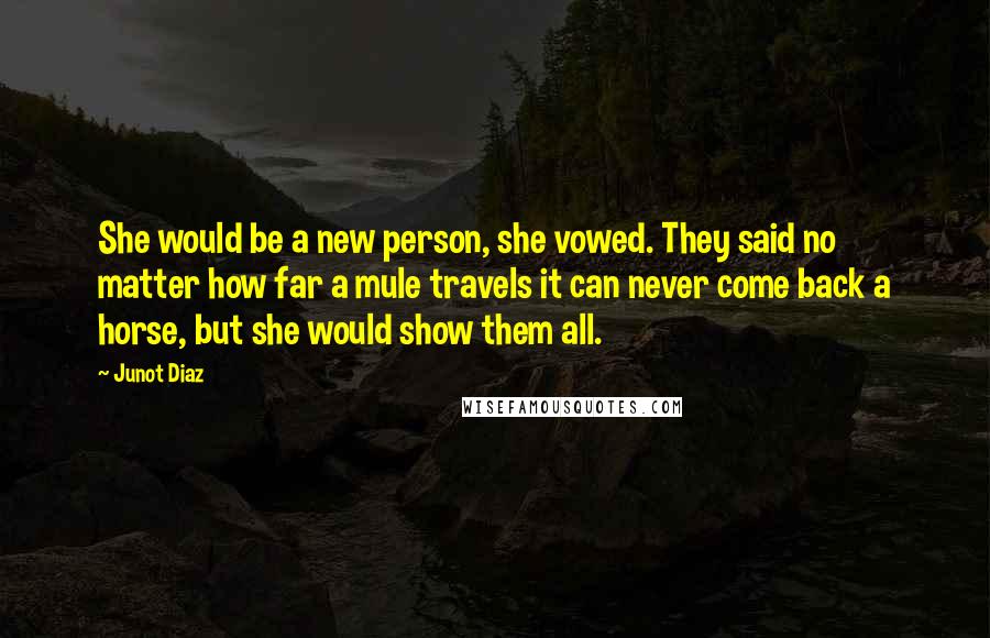 Junot Diaz Quotes: She would be a new person, she vowed. They said no matter how far a mule travels it can never come back a horse, but she would show them all.