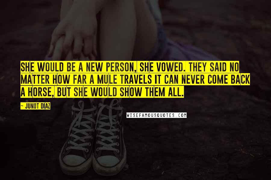 Junot Diaz Quotes: She would be a new person, she vowed. They said no matter how far a mule travels it can never come back a horse, but she would show them all.