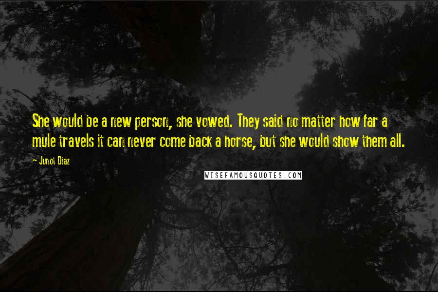 Junot Diaz Quotes: She would be a new person, she vowed. They said no matter how far a mule travels it can never come back a horse, but she would show them all.