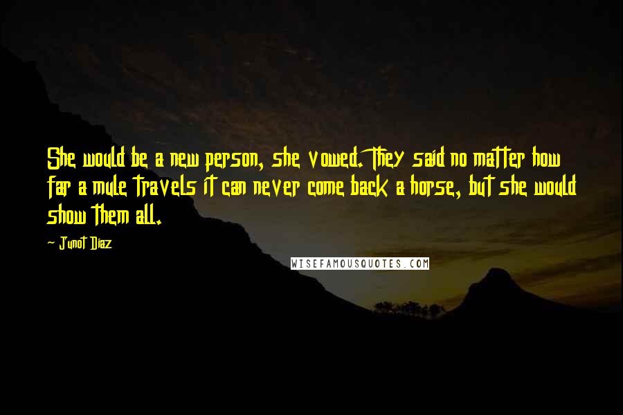 Junot Diaz Quotes: She would be a new person, she vowed. They said no matter how far a mule travels it can never come back a horse, but she would show them all.