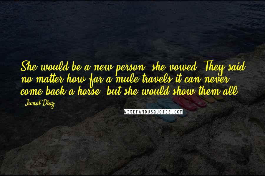 Junot Diaz Quotes: She would be a new person, she vowed. They said no matter how far a mule travels it can never come back a horse, but she would show them all.