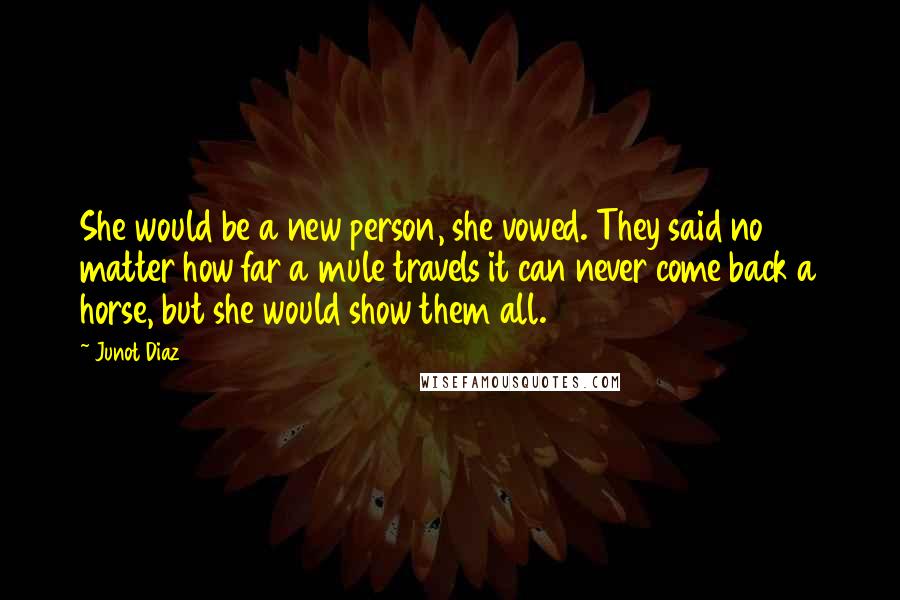 Junot Diaz Quotes: She would be a new person, she vowed. They said no matter how far a mule travels it can never come back a horse, but she would show them all.