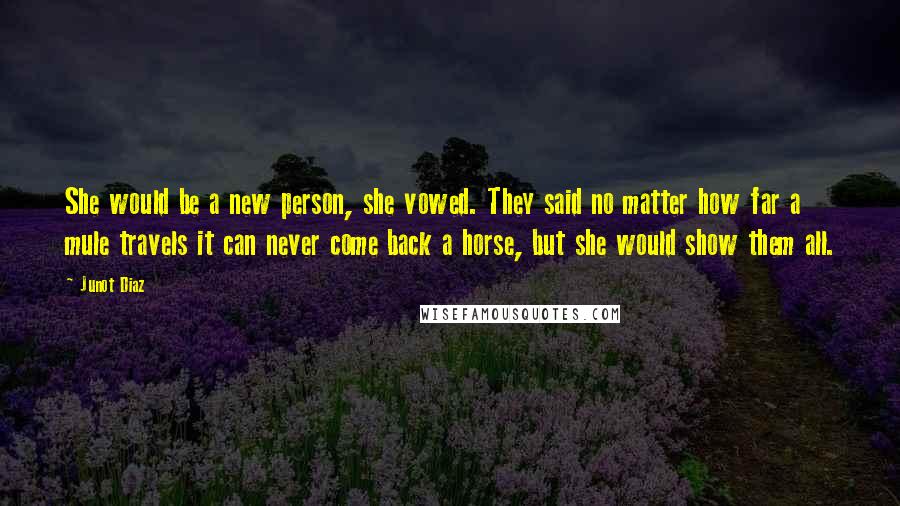 Junot Diaz Quotes: She would be a new person, she vowed. They said no matter how far a mule travels it can never come back a horse, but she would show them all.