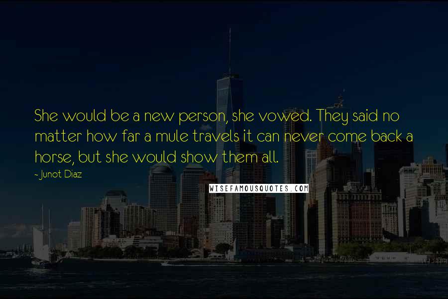 Junot Diaz Quotes: She would be a new person, she vowed. They said no matter how far a mule travels it can never come back a horse, but she would show them all.