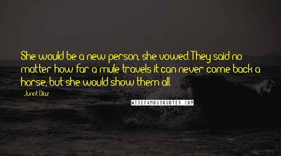 Junot Diaz Quotes: She would be a new person, she vowed. They said no matter how far a mule travels it can never come back a horse, but she would show them all.