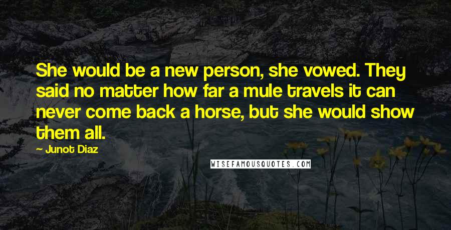 Junot Diaz Quotes: She would be a new person, she vowed. They said no matter how far a mule travels it can never come back a horse, but she would show them all.