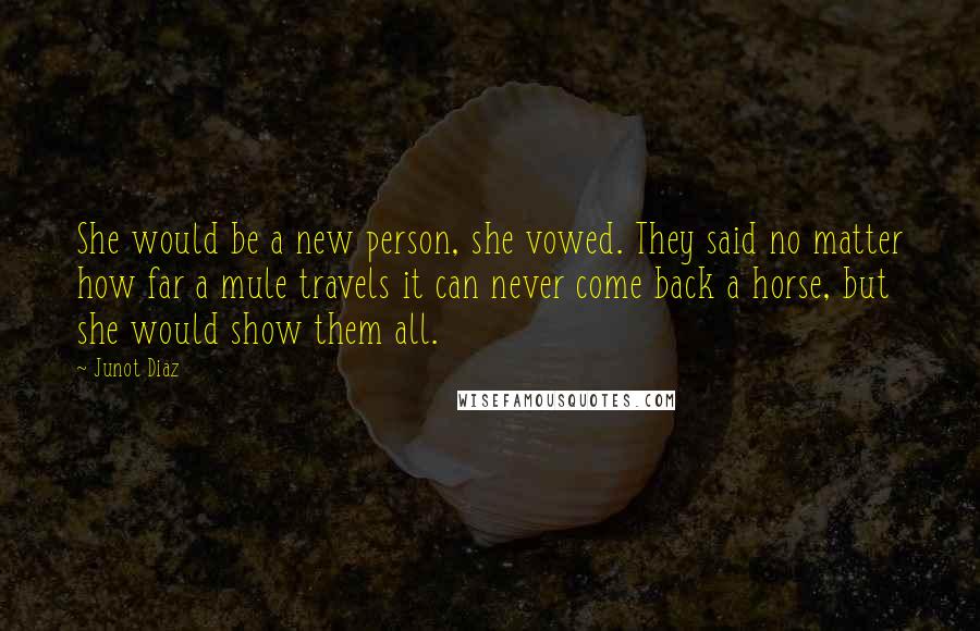 Junot Diaz Quotes: She would be a new person, she vowed. They said no matter how far a mule travels it can never come back a horse, but she would show them all.