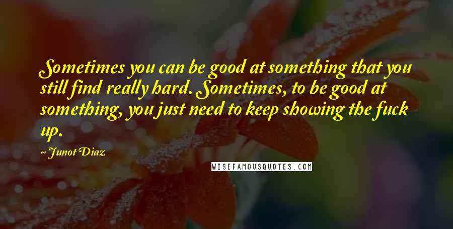 Junot Diaz Quotes: Sometimes you can be good at something that you still find really hard. Sometimes, to be good at something, you just need to keep showing the fuck up.