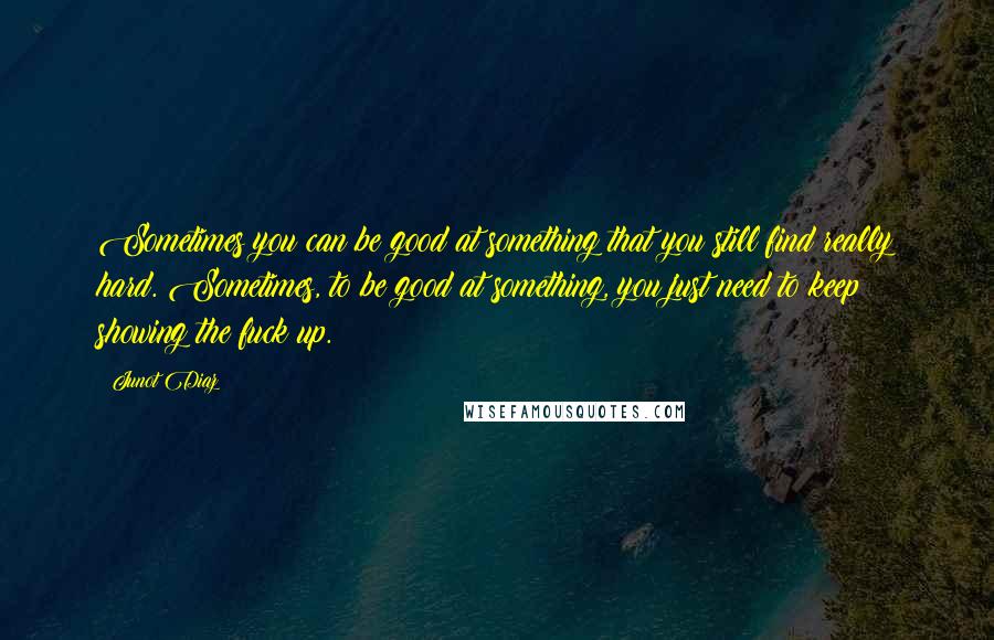 Junot Diaz Quotes: Sometimes you can be good at something that you still find really hard. Sometimes, to be good at something, you just need to keep showing the fuck up.