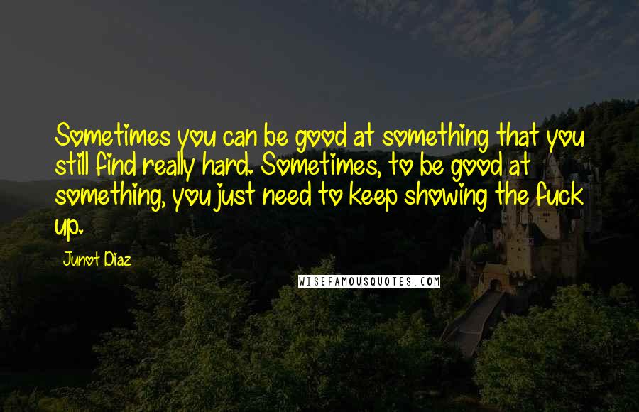 Junot Diaz Quotes: Sometimes you can be good at something that you still find really hard. Sometimes, to be good at something, you just need to keep showing the fuck up.