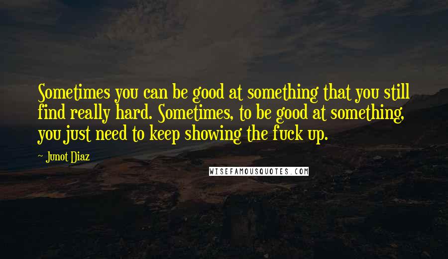 Junot Diaz Quotes: Sometimes you can be good at something that you still find really hard. Sometimes, to be good at something, you just need to keep showing the fuck up.