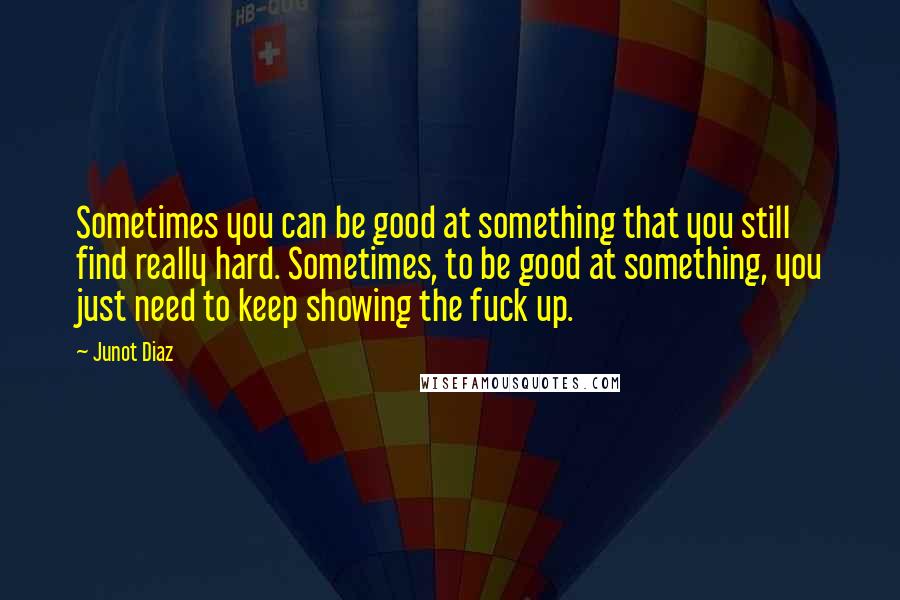 Junot Diaz Quotes: Sometimes you can be good at something that you still find really hard. Sometimes, to be good at something, you just need to keep showing the fuck up.
