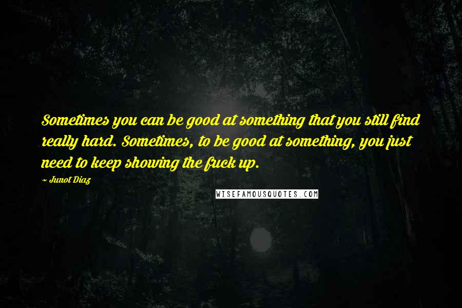 Junot Diaz Quotes: Sometimes you can be good at something that you still find really hard. Sometimes, to be good at something, you just need to keep showing the fuck up.