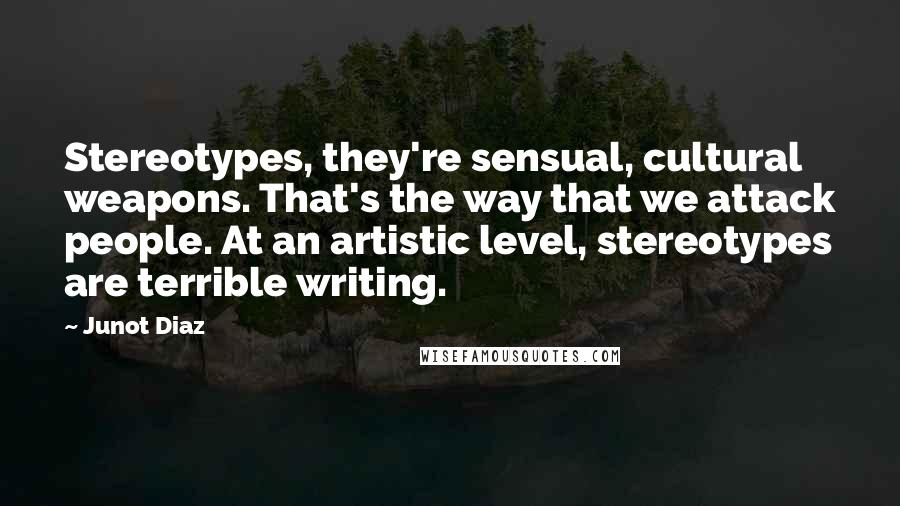 Junot Diaz Quotes: Stereotypes, they're sensual, cultural weapons. That's the way that we attack people. At an artistic level, stereotypes are terrible writing.