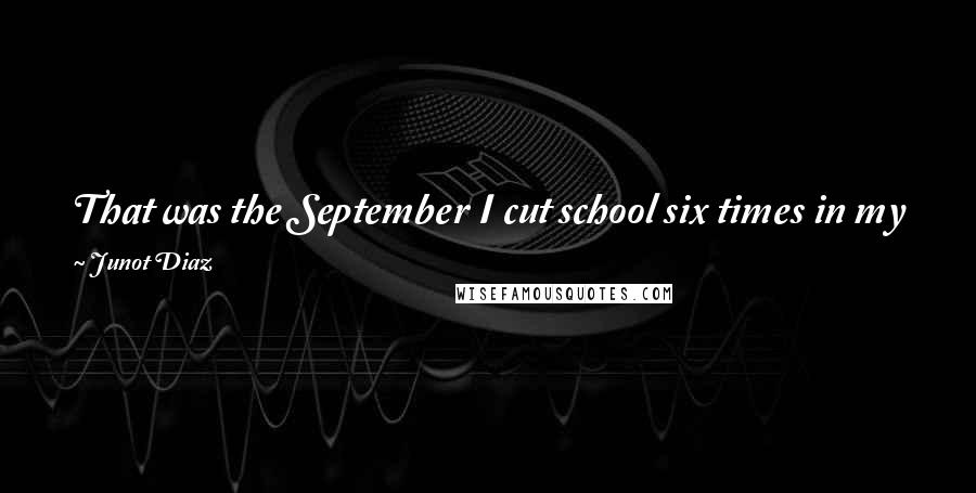 Junot Diaz Quotes: That was the September I cut school six times in my first two weeks. I just couldn't do school anymore. Something inside wouldn't let me.