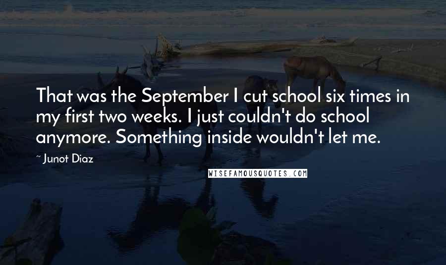 Junot Diaz Quotes: That was the September I cut school six times in my first two weeks. I just couldn't do school anymore. Something inside wouldn't let me.