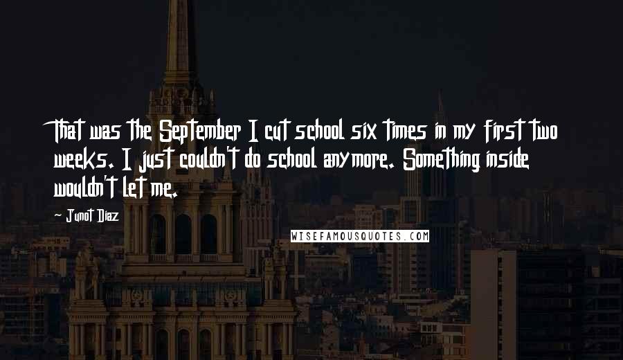 Junot Diaz Quotes: That was the September I cut school six times in my first two weeks. I just couldn't do school anymore. Something inside wouldn't let me.