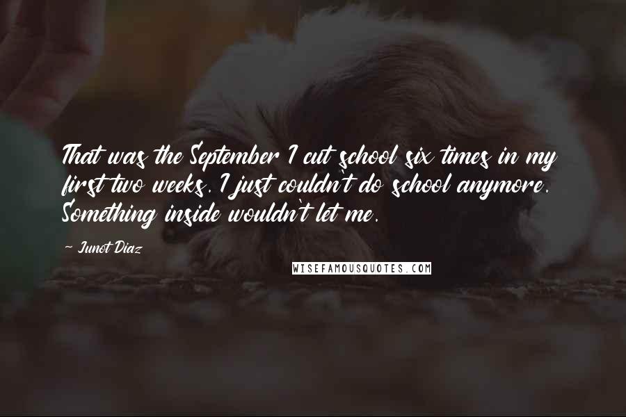 Junot Diaz Quotes: That was the September I cut school six times in my first two weeks. I just couldn't do school anymore. Something inside wouldn't let me.