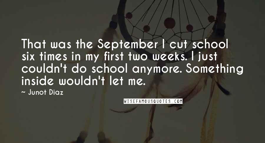 Junot Diaz Quotes: That was the September I cut school six times in my first two weeks. I just couldn't do school anymore. Something inside wouldn't let me.