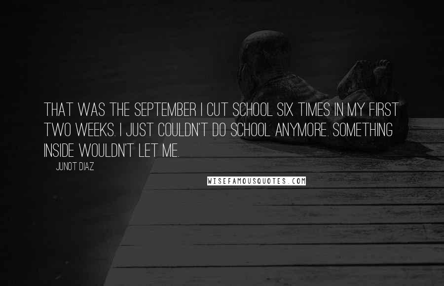 Junot Diaz Quotes: That was the September I cut school six times in my first two weeks. I just couldn't do school anymore. Something inside wouldn't let me.