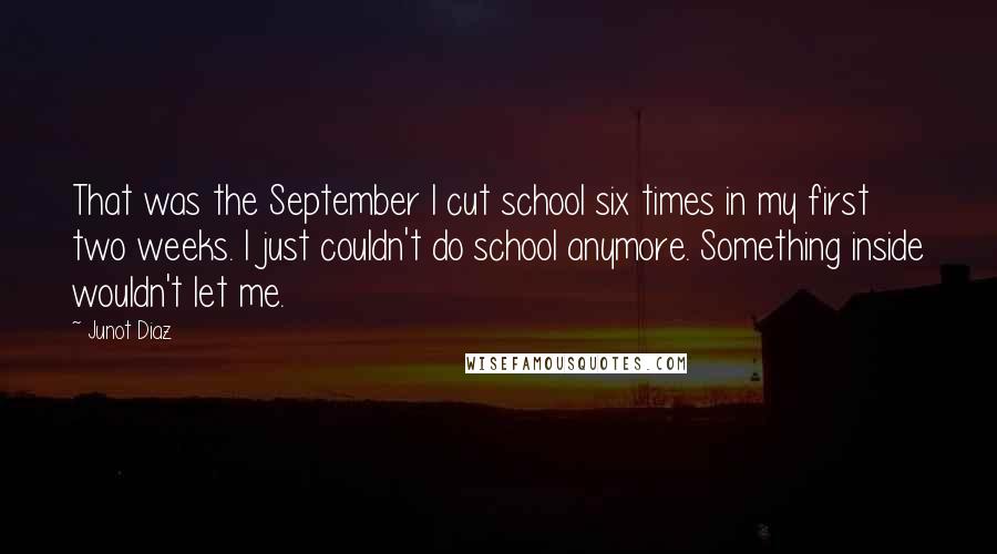 Junot Diaz Quotes: That was the September I cut school six times in my first two weeks. I just couldn't do school anymore. Something inside wouldn't let me.