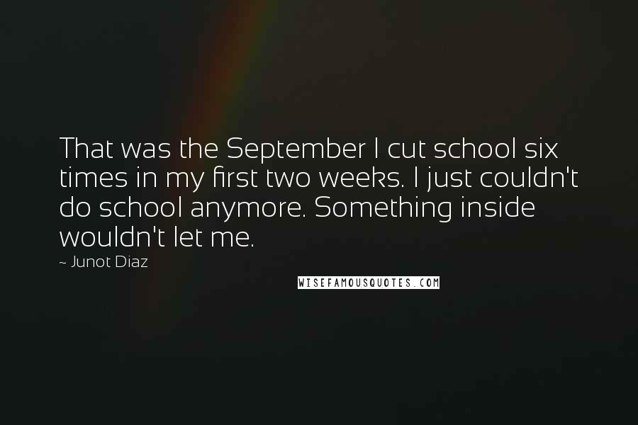 Junot Diaz Quotes: That was the September I cut school six times in my first two weeks. I just couldn't do school anymore. Something inside wouldn't let me.