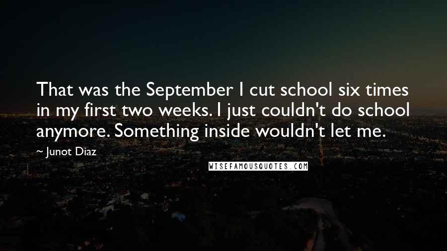 Junot Diaz Quotes: That was the September I cut school six times in my first two weeks. I just couldn't do school anymore. Something inside wouldn't let me.