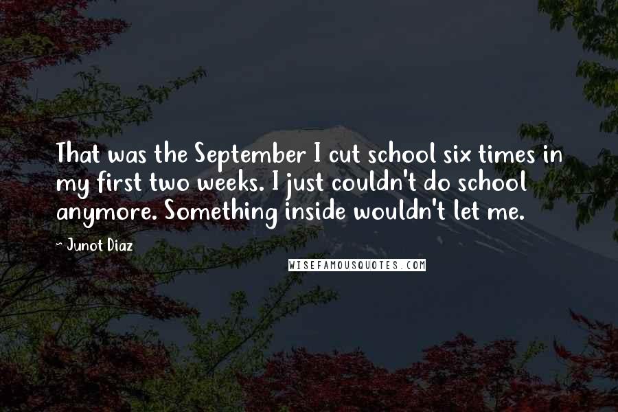 Junot Diaz Quotes: That was the September I cut school six times in my first two weeks. I just couldn't do school anymore. Something inside wouldn't let me.