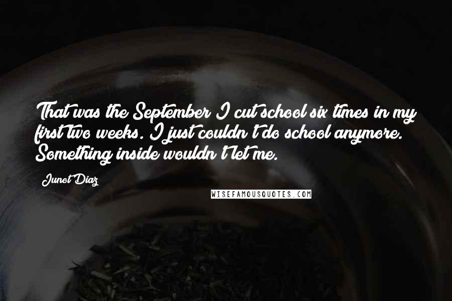 Junot Diaz Quotes: That was the September I cut school six times in my first two weeks. I just couldn't do school anymore. Something inside wouldn't let me.