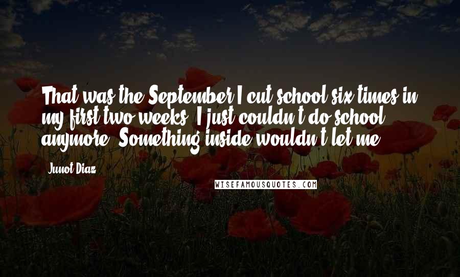 Junot Diaz Quotes: That was the September I cut school six times in my first two weeks. I just couldn't do school anymore. Something inside wouldn't let me.