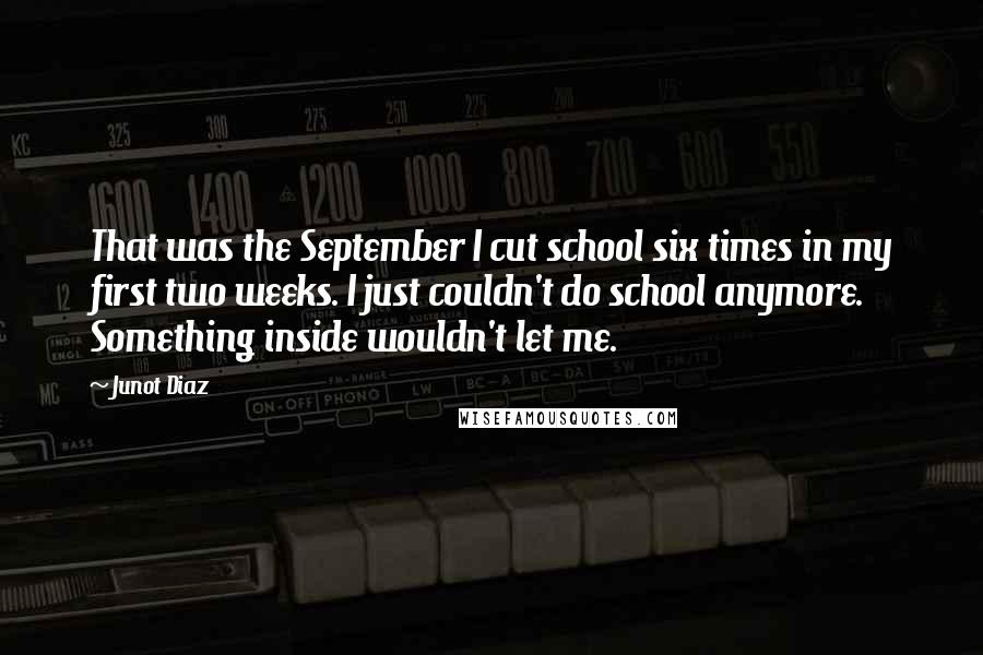 Junot Diaz Quotes: That was the September I cut school six times in my first two weeks. I just couldn't do school anymore. Something inside wouldn't let me.