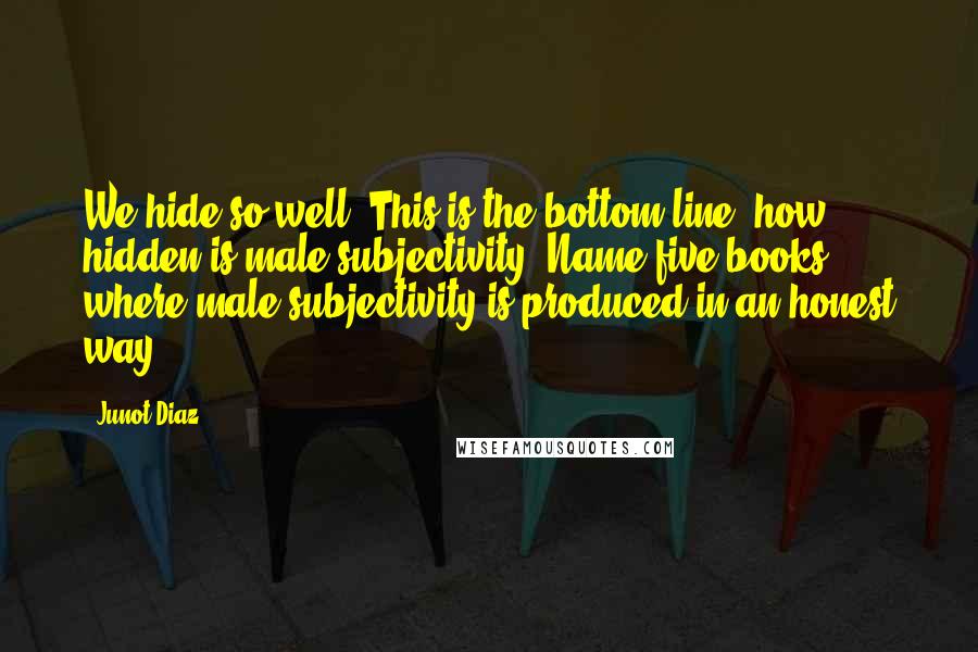 Junot Diaz Quotes: We hide so well. This is the bottom line: how hidden is male subjectivity? Name five books where male subjectivity is produced in an honest way.