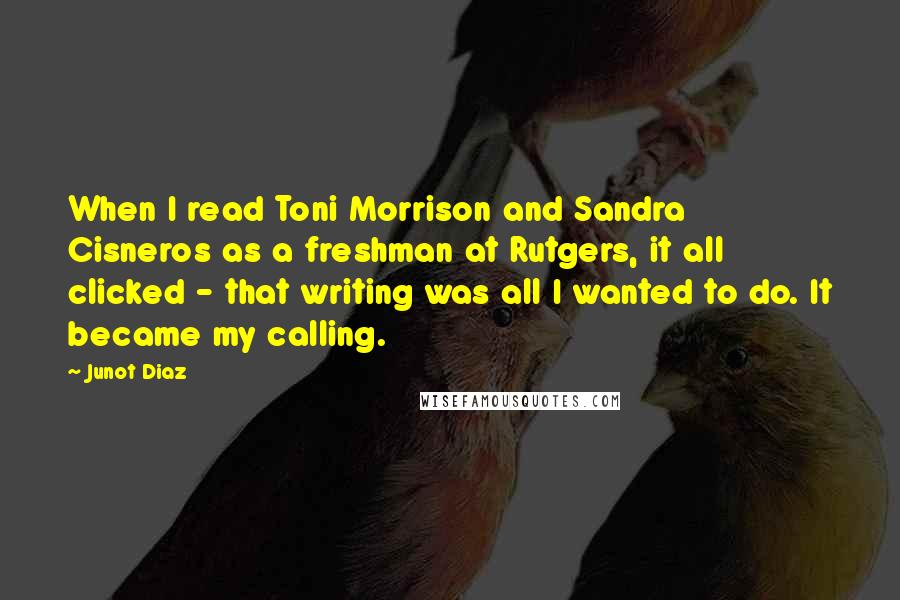 Junot Diaz Quotes: When I read Toni Morrison and Sandra Cisneros as a freshman at Rutgers, it all clicked - that writing was all I wanted to do. It became my calling.