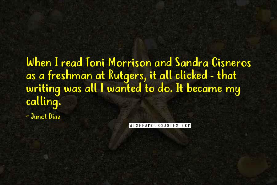 Junot Diaz Quotes: When I read Toni Morrison and Sandra Cisneros as a freshman at Rutgers, it all clicked - that writing was all I wanted to do. It became my calling.