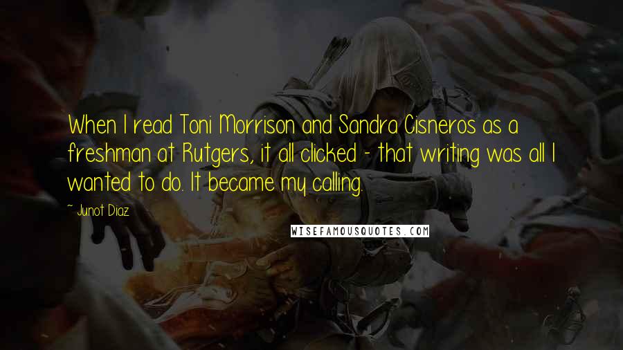 Junot Diaz Quotes: When I read Toni Morrison and Sandra Cisneros as a freshman at Rutgers, it all clicked - that writing was all I wanted to do. It became my calling.