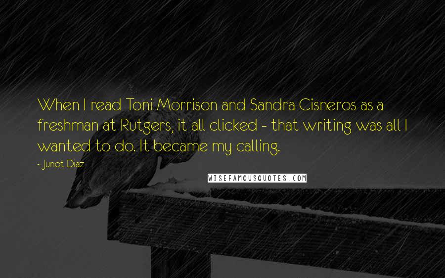 Junot Diaz Quotes: When I read Toni Morrison and Sandra Cisneros as a freshman at Rutgers, it all clicked - that writing was all I wanted to do. It became my calling.