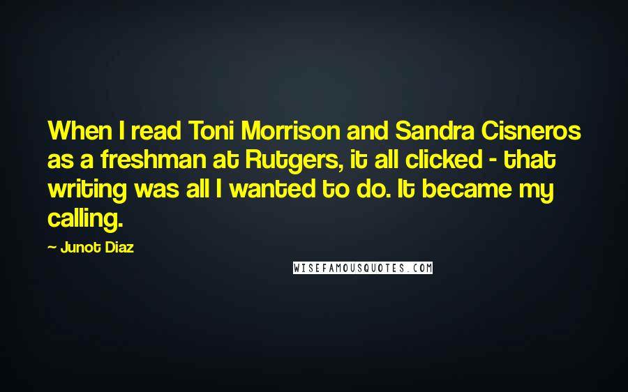 Junot Diaz Quotes: When I read Toni Morrison and Sandra Cisneros as a freshman at Rutgers, it all clicked - that writing was all I wanted to do. It became my calling.