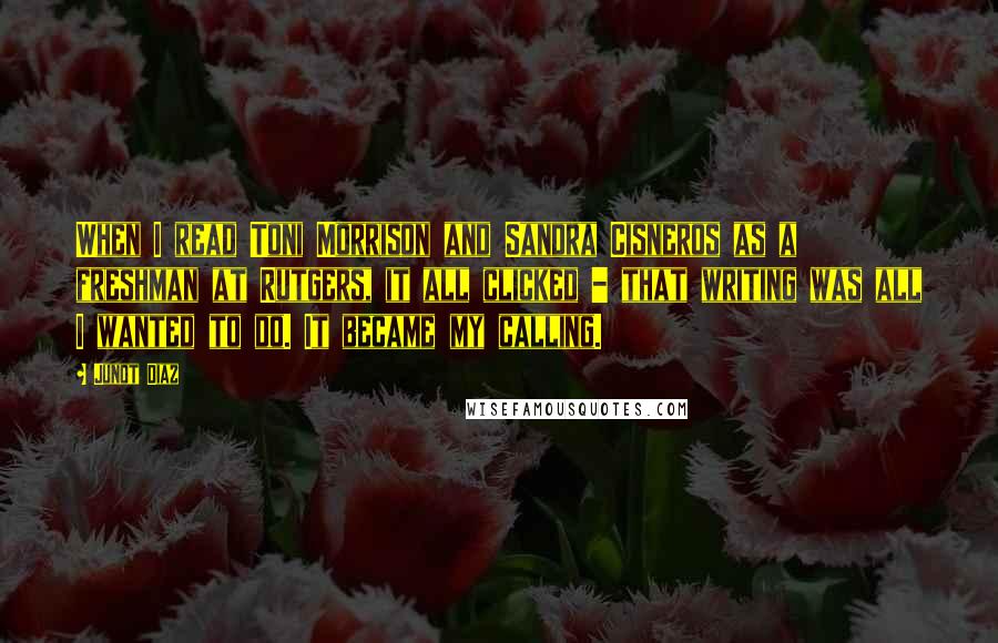 Junot Diaz Quotes: When I read Toni Morrison and Sandra Cisneros as a freshman at Rutgers, it all clicked - that writing was all I wanted to do. It became my calling.