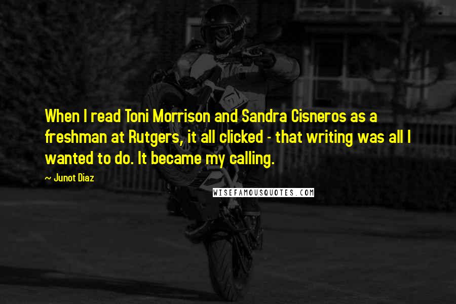 Junot Diaz Quotes: When I read Toni Morrison and Sandra Cisneros as a freshman at Rutgers, it all clicked - that writing was all I wanted to do. It became my calling.