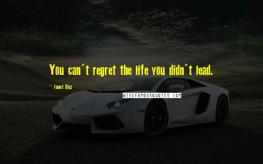Junot Diaz Quotes: You can't regret the life you didn't lead.