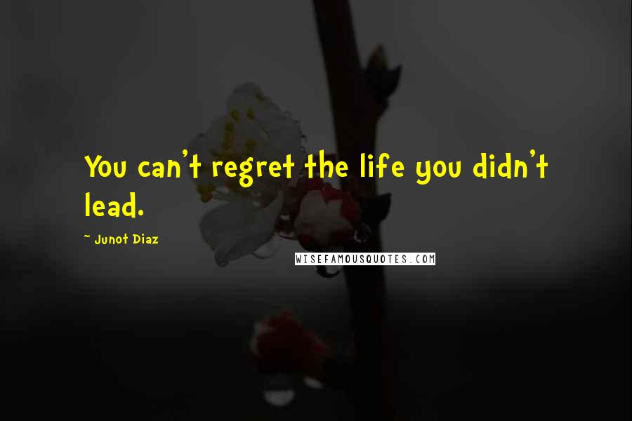 Junot Diaz Quotes: You can't regret the life you didn't lead.