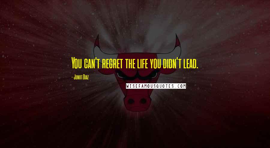 Junot Diaz Quotes: You can't regret the life you didn't lead.