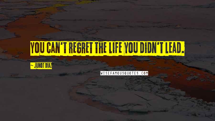Junot Diaz Quotes: You can't regret the life you didn't lead.