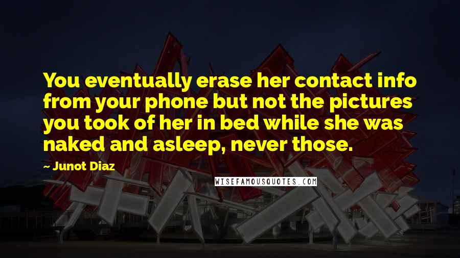Junot Diaz Quotes: You eventually erase her contact info from your phone but not the pictures you took of her in bed while she was naked and asleep, never those.