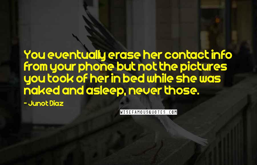 Junot Diaz Quotes: You eventually erase her contact info from your phone but not the pictures you took of her in bed while she was naked and asleep, never those.